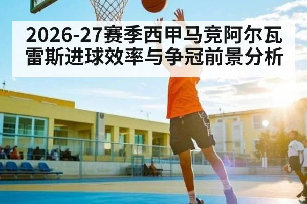 2026-27赛季西甲马竞阿尔瓦雷斯进球效率与争冠前景分析