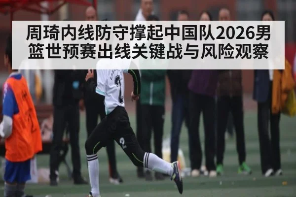 周琦内线防守撑起中国队2026男篮世预赛出线关键战与风险观察